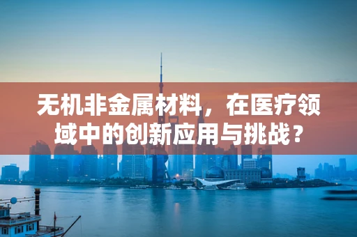 无机非金属材料，在医疗领域中的创新应用与挑战？
