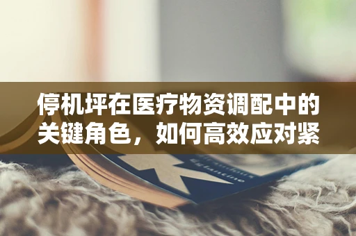 停机坪在医疗物资调配中的关键角色，如何高效应对紧急情况？