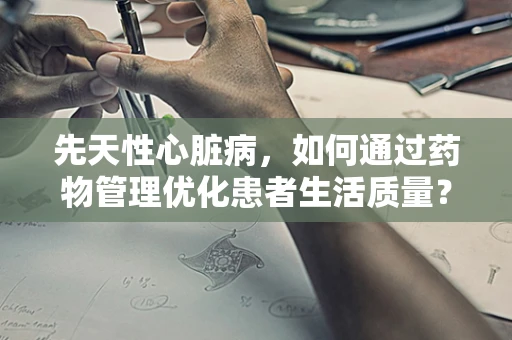 先天性心脏病，如何通过药物管理优化患者生活质量？