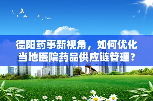 德阳药事新视角，如何优化当地医院药品供应链管理？