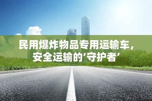 民用爆炸物品专用运输车，安全运输的‘守护者’
