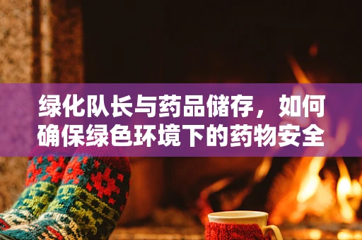 绿化队长与药品储存，如何确保绿色环境下的药物安全？