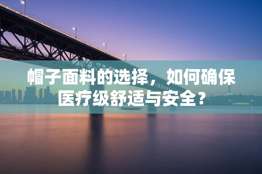 帽子面料的选择，如何确保医疗级舒适与安全？
