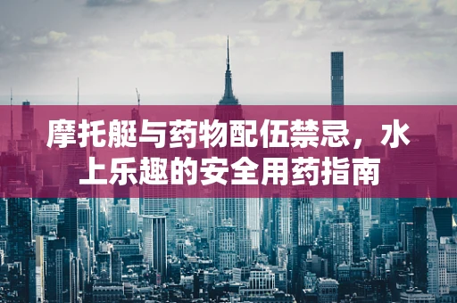 摩托艇与药物配伍禁忌，水上乐趣的安全用药指南