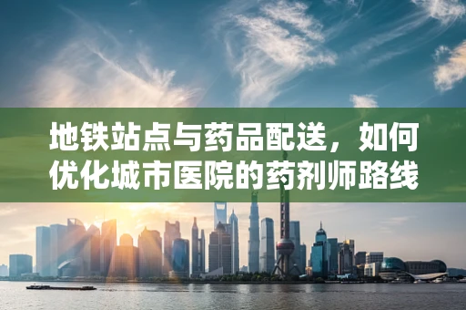 地铁站点与药品配送，如何优化城市医院的药剂师路线？