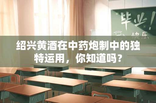 绍兴黄酒在中药炮制中的独特运用，你知道吗？