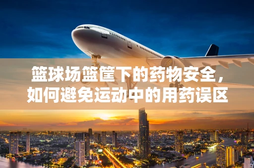 篮球场篮筐下的药物安全，如何避免运动中的用药误区？