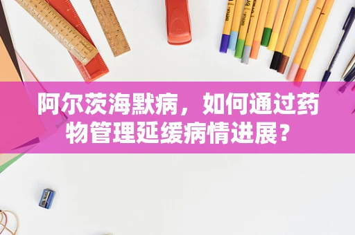 阿尔茨海默病，如何通过药物管理延缓病情进展？