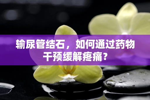 输尿管结石，如何通过药物干预缓解疼痛？