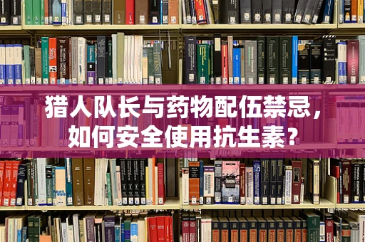 猎人队长与药物配伍禁忌，如何安全使用抗生素？