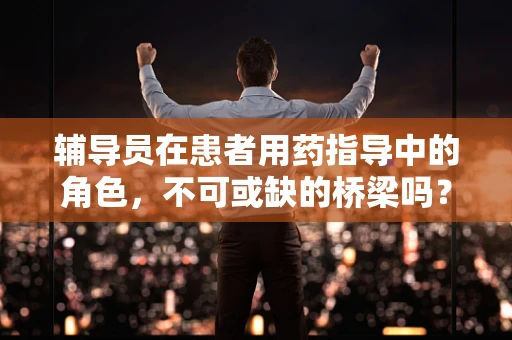 辅导员在患者用药指导中的角色，不可或缺的桥梁吗？