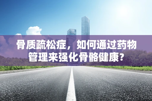 骨质疏松症，如何通过药物管理来强化骨骼健康？