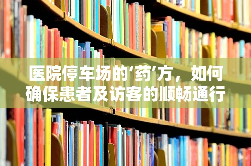 医院停车场的‘药’方，如何确保患者及访客的顺畅通行？