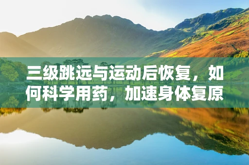 三级跳远与运动后恢复，如何科学用药，加速身体复原？