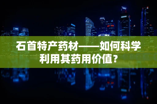 石首特产药材——如何科学利用其药用价值？