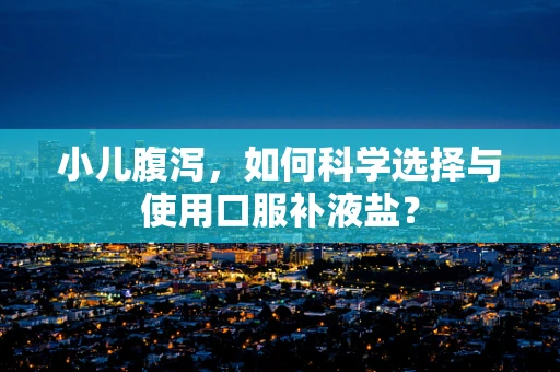 小儿腹泻，如何科学选择与使用口服补液盐？