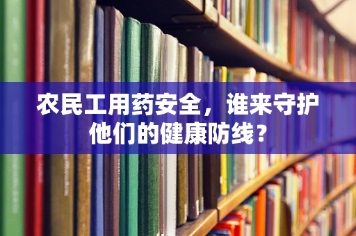 农民工用药安全，谁来守护他们的健康防线？