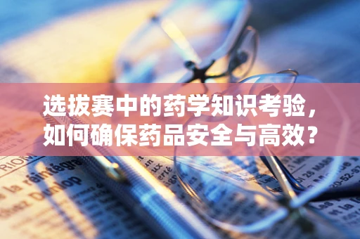 选拔赛中的药学知识考验，如何确保药品安全与高效？