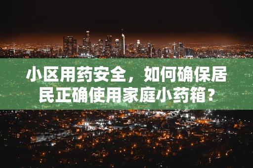 小区用药安全，如何确保居民正确使用家庭小药箱？