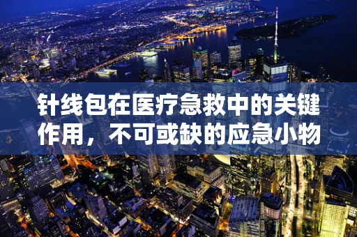 针线包在医疗急救中的关键作用，不可或缺的应急小物吗？