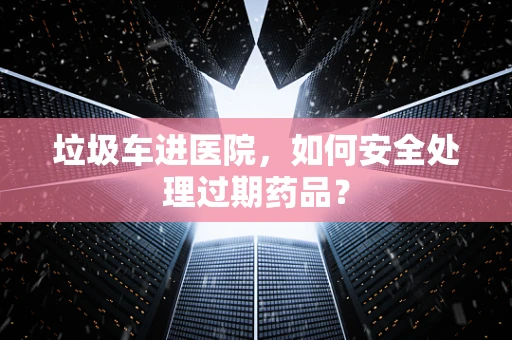 垃圾车进医院，如何安全处理过期药品？