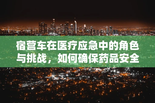 宿营车在医疗应急中的角色与挑战，如何确保药品安全存储？