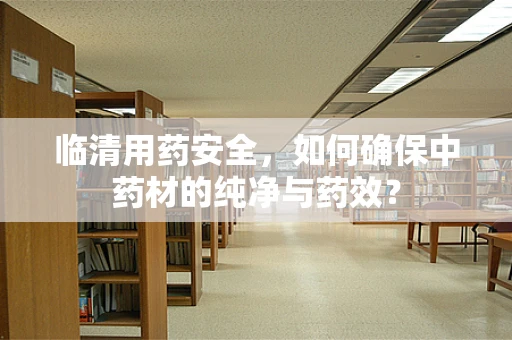 临清用药安全，如何确保中药材的纯净与药效？