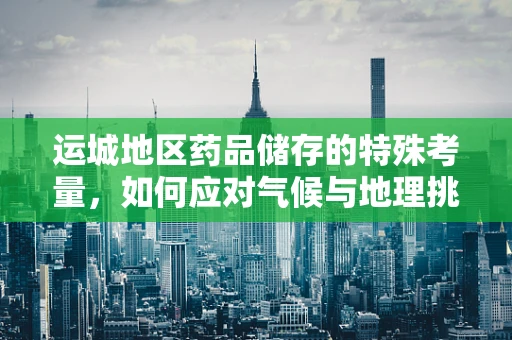 运城地区药品储存的特殊考量，如何应对气候与地理挑战？