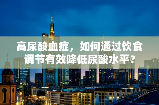 高尿酸血症，如何通过饮食调节有效降低尿酸水平？