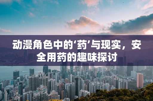 动漫角色中的‘药’与现实，安全用药的趣味探讨