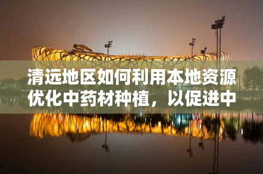 清远地区如何利用本地资源优化中药材种植，以促进中医药发展？