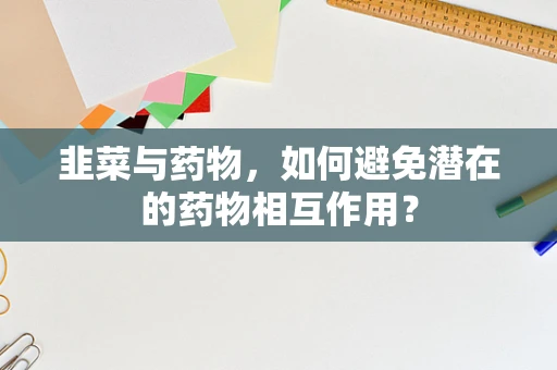 韭菜与药物，如何避免潜在的药物相互作用？