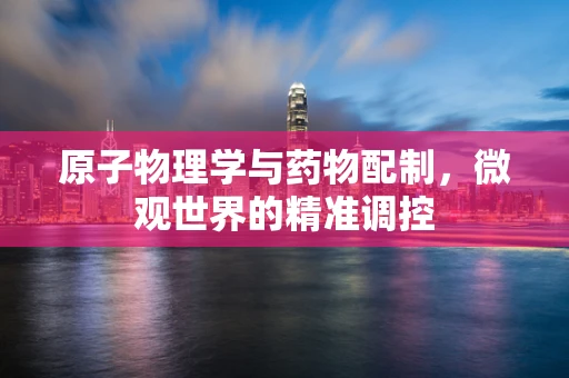 原子物理学与药物配制，微观世界的精准调控