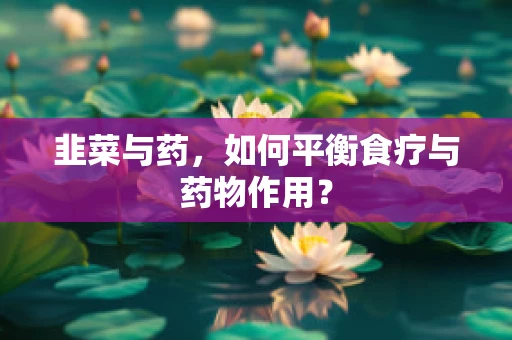 韭菜与药，如何平衡食疗与药物作用？