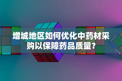 增城地区如何优化中药材采购以保障药品质量？