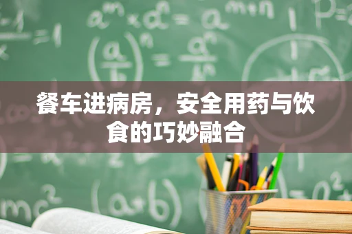 餐车进病房，安全用药与饮食的巧妙融合