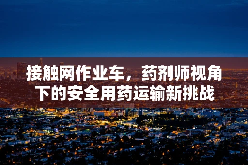 接触网作业车，药剂师视角下的安全用药运输新挑战