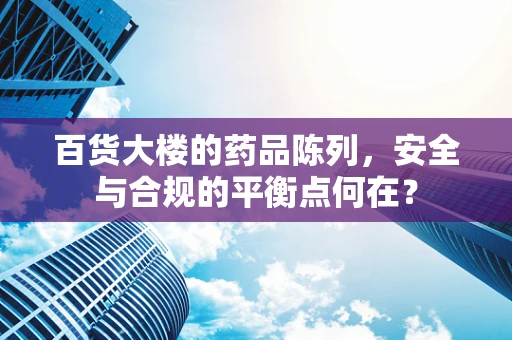 百货大楼的药品陈列，安全与合规的平衡点何在？