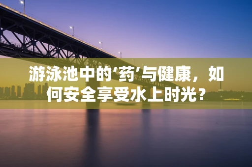 游泳池中的‘药’与健康，如何安全享受水上时光？