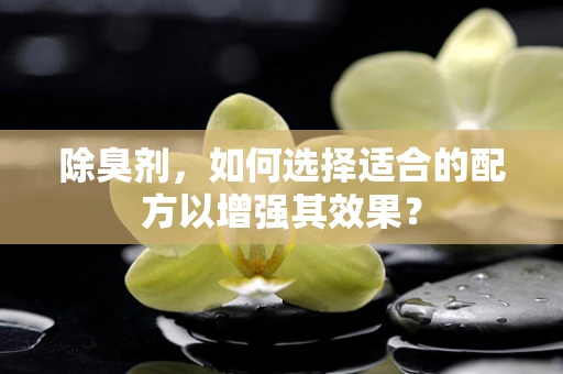 除臭剂，如何选择适合的配方以增强其效果？