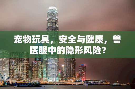 宠物玩具，安全与健康，兽医眼中的隐形风险？