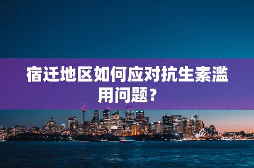 宿迁地区如何应对抗生素滥用问题？
