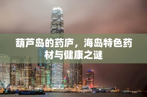 葫芦岛的药庐，海岛特色药材与健康之谜