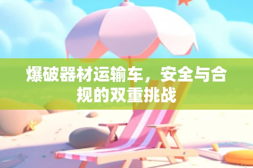 爆破器材运输车，安全与合规的双重挑战