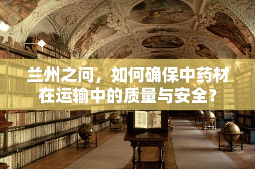 兰州之问，如何确保中药材在运输中的质量与安全？