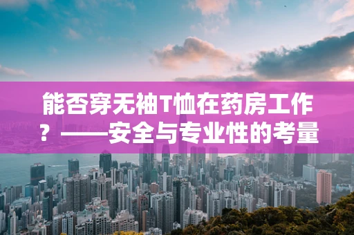 能否穿无袖T恤在药房工作？——安全与专业性的考量