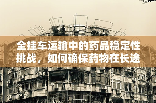 全挂车运输中的药品稳定性挑战，如何确保药物在长途运输中的安全？