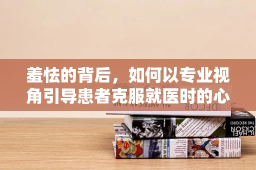 羞怯的背后，如何以专业视角引导患者克服就医时的心理障碍？