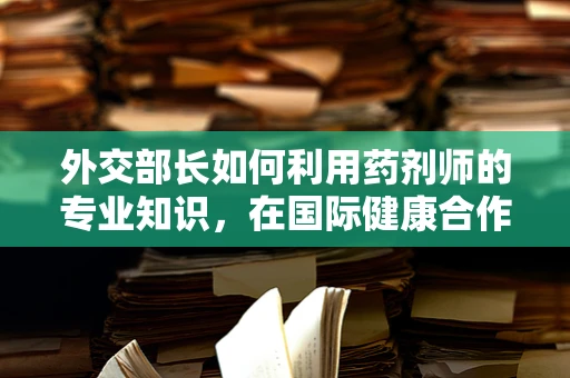 外交部长如何利用药剂师的专业知识，在国际健康合作中发挥关键作用？