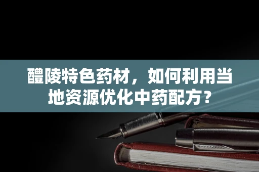 醴陵特色药材，如何利用当地资源优化中药配方？
